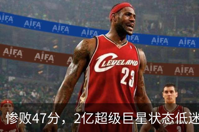 惨败47分，2亿超级巨星状态低迷，老大之路坎坷艰辛